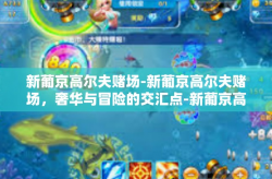 新葡京高尔夫赌场-新葡京高尔夫赌场，奢华与冒险的交汇点-新葡京高尔夫赌场