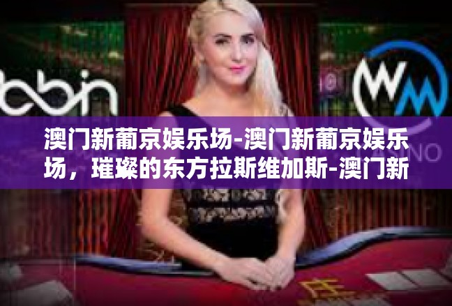 澳门新葡京娱乐场-澳门新葡京娱乐场，璀璨的东方拉斯维加斯-澳门新葡京娱乐场