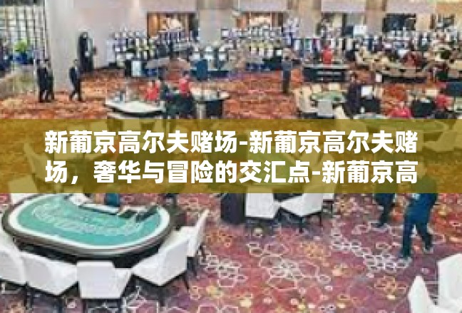 新葡京高尔夫赌场-新葡京高尔夫赌场，奢华与冒险的交汇点-新葡京高尔夫赌场